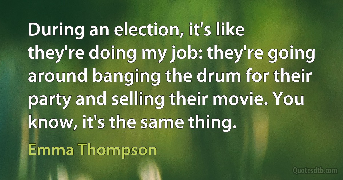 During an election, it's like they're doing my job: they're going around banging the drum for their party and selling their movie. You know, it's the same thing. (Emma Thompson)