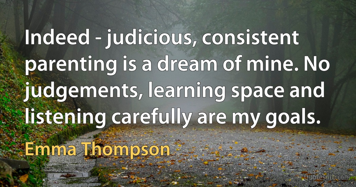 Indeed - judicious, consistent parenting is a dream of mine. No judgements, learning space and listening carefully are my goals. (Emma Thompson)