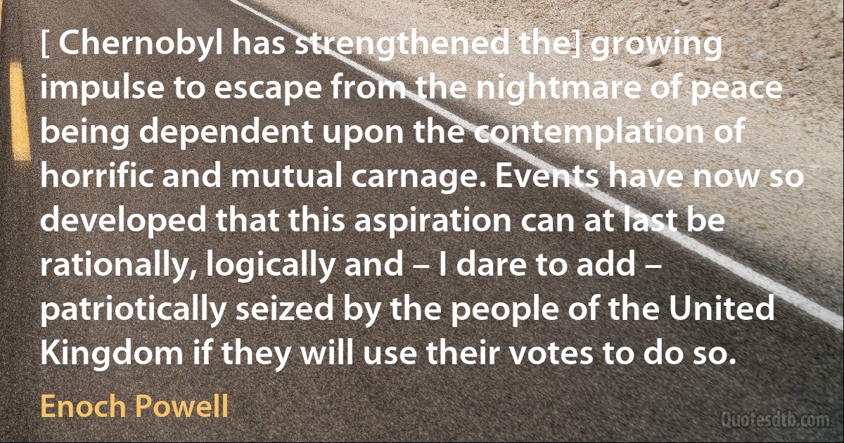 [ Chernobyl has strengthened the] growing impulse to escape from the nightmare of peace being dependent upon the contemplation of horrific and mutual carnage. Events have now so developed that this aspiration can at last be rationally, logically and – I dare to add – patriotically seized by the people of the United Kingdom if they will use their votes to do so. (Enoch Powell)