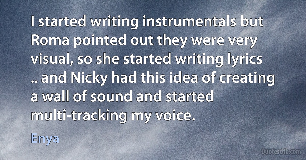 I started writing instrumentals but Roma pointed out they were very visual, so she started writing lyrics .. and Nicky had this idea of creating a wall of sound and started multi-tracking my voice. (Enya)