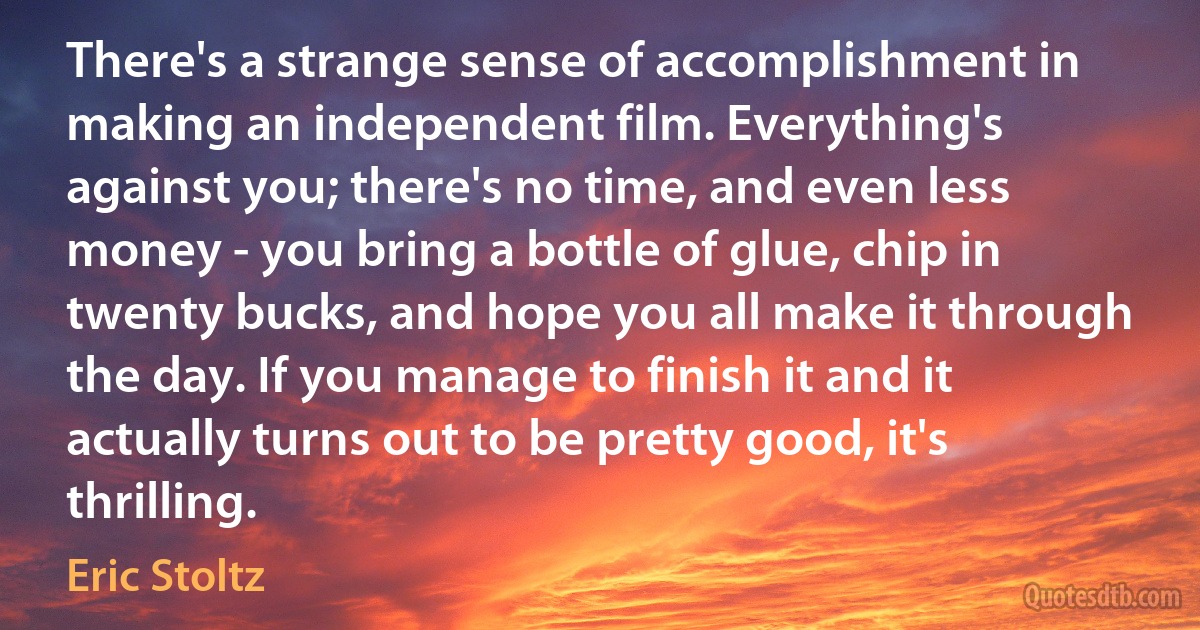 There's a strange sense of accomplishment in making an independent film. Everything's against you; there's no time, and even less money - you bring a bottle of glue, chip in twenty bucks, and hope you all make it through the day. If you manage to finish it and it actually turns out to be pretty good, it's thrilling. (Eric Stoltz)