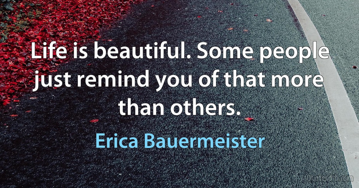 Life is beautiful. Some people just remind you of that more than others. (Erica Bauermeister)