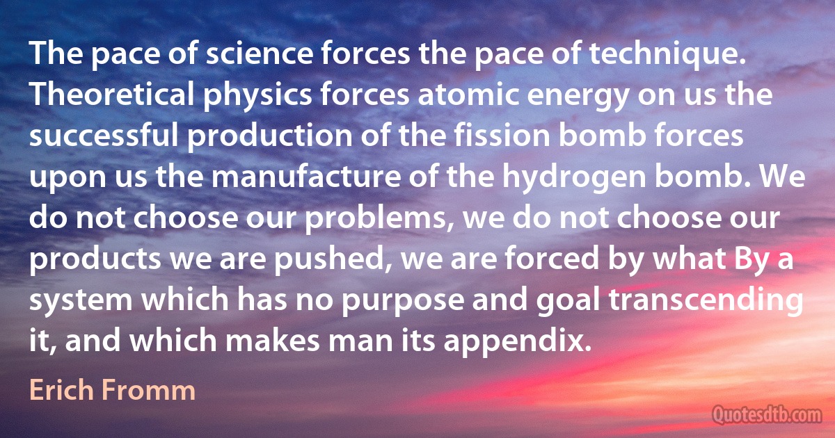 The pace of science forces the pace of technique. Theoretical physics forces atomic energy on us the successful production of the fission bomb forces upon us the manufacture of the hydrogen bomb. We do not choose our problems, we do not choose our products we are pushed, we are forced by what By a system which has no purpose and goal transcending it, and which makes man its appendix. (Erich Fromm)