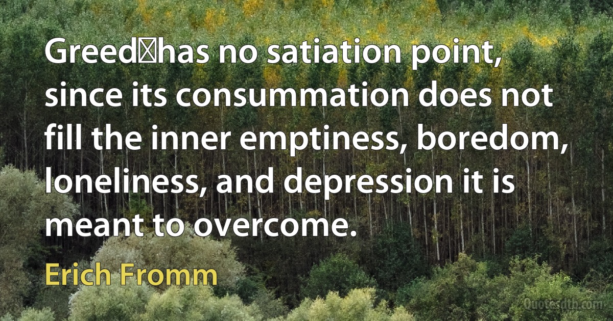 Greedhas no satiation point, since its consummation does not fill the inner emptiness, boredom, loneliness, and depression it is meant to overcome. (Erich Fromm)