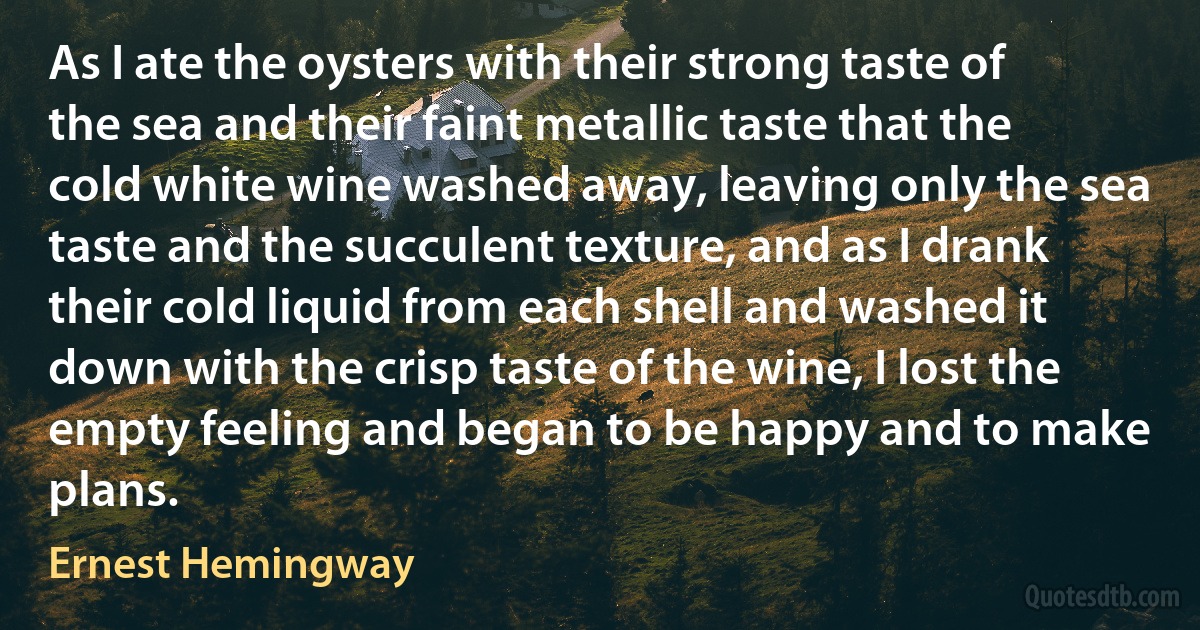 As I ate the oysters with their strong taste of the sea and their faint metallic taste that the cold white wine washed away, leaving only the sea taste and the succulent texture, and as I drank their cold liquid from each shell and washed it down with the crisp taste of the wine, I lost the empty feeling and began to be happy and to make plans. (Ernest Hemingway)