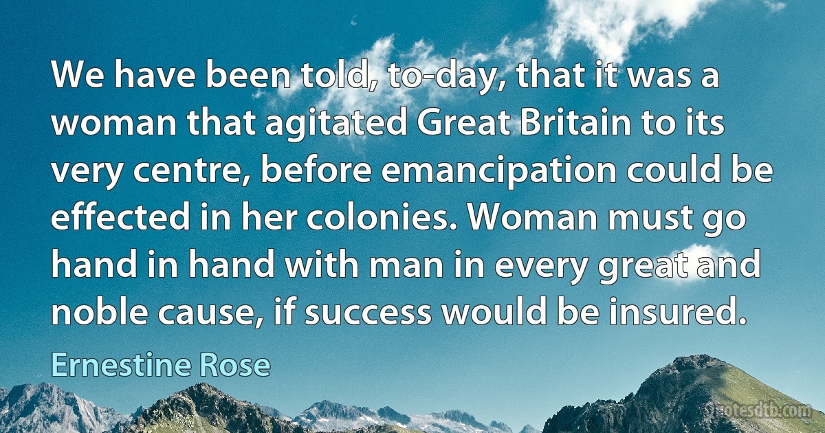 We have been told, to-day, that it was a woman that agitated Great Britain to its very centre, before emancipation could be effected in her colonies. Woman must go hand in hand with man in every great and noble cause, if success would be insured. (Ernestine Rose)