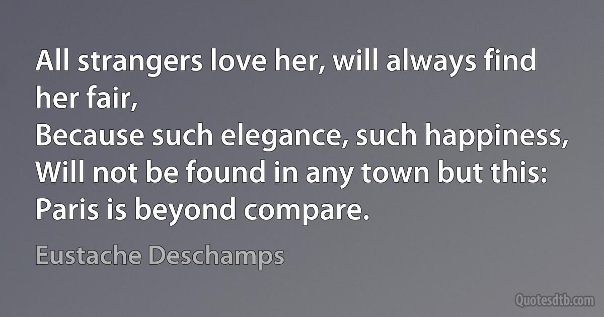 All strangers love her, will always find her fair,
Because such elegance, such happiness,
Will not be found in any town but this:
Paris is beyond compare. (Eustache Deschamps)