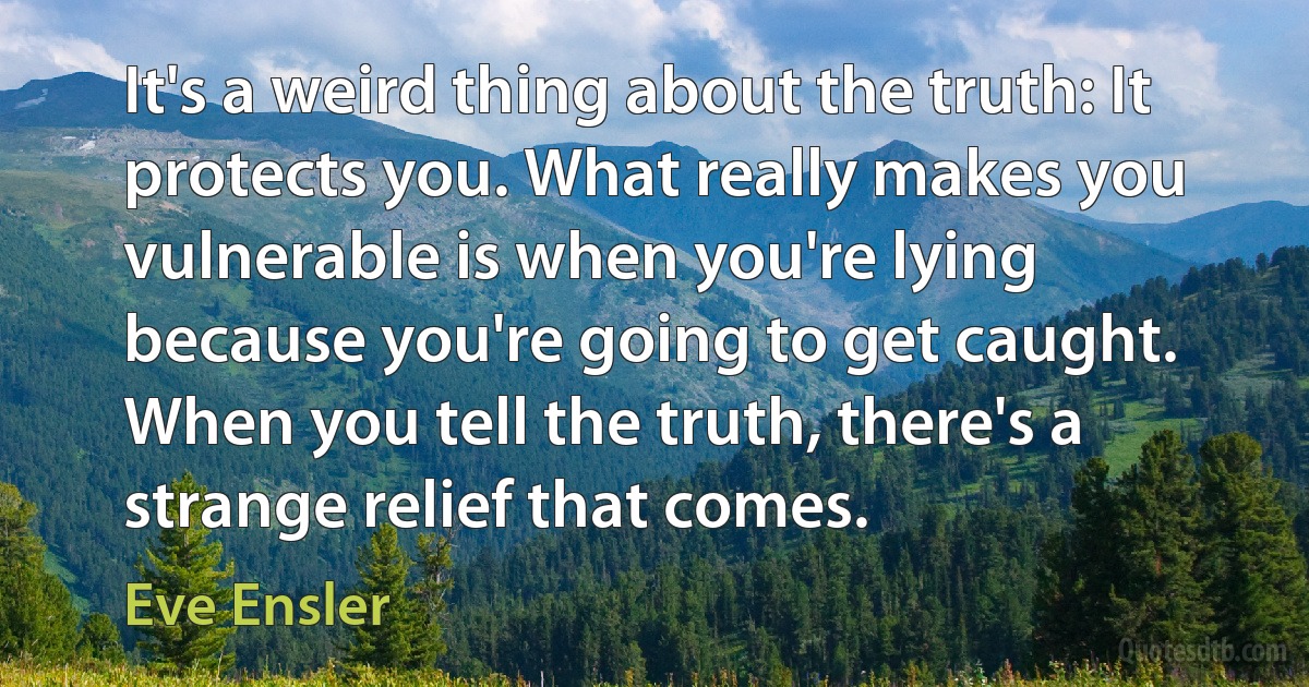 It's a weird thing about the truth: It protects you. What really makes you vulnerable is when you're lying because you're going to get caught. When you tell the truth, there's a strange relief that comes. (Eve Ensler)