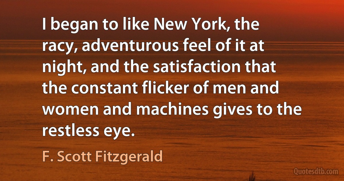 I began to like New York, the racy, adventurous feel of it at night, and the satisfaction that the constant flicker of men and women and machines gives to the restless eye. (F. Scott Fitzgerald)