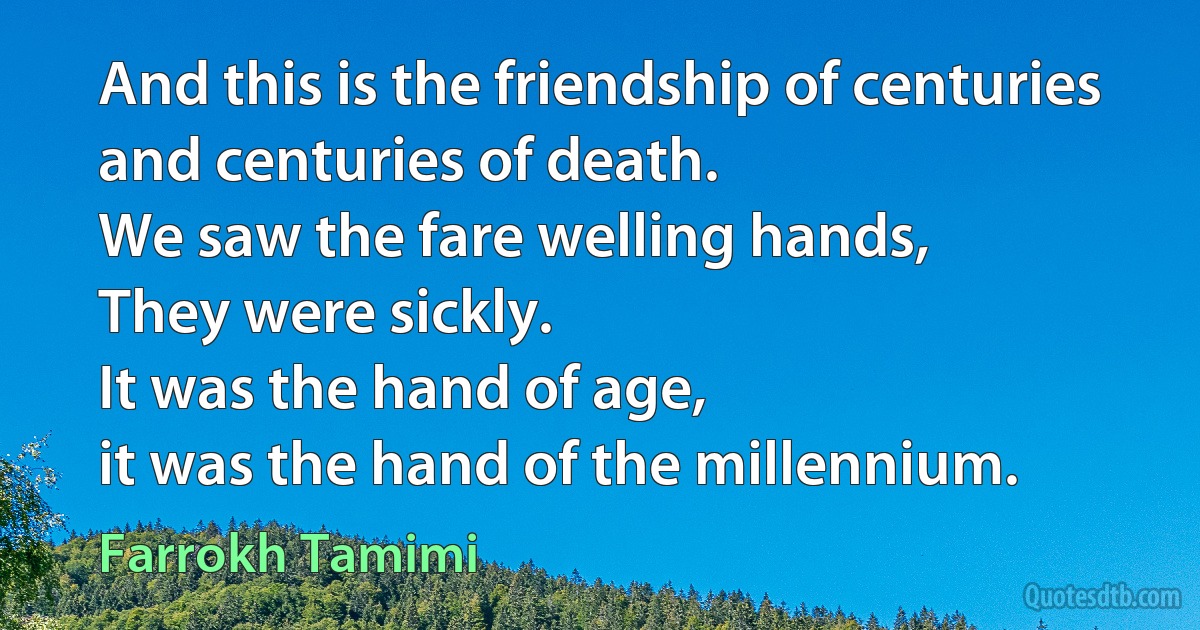 And this is the friendship of centuries and centuries of death.
We saw the fare welling hands,
They were sickly.
It was the hand of age,
it was the hand of the millennium. (Farrokh Tamimi)