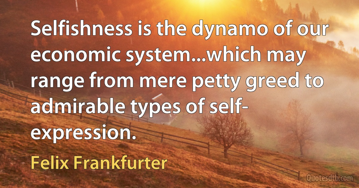 Selfishness is the dynamo of our economic system...which may range from mere petty greed to admirable types of self- expression. (Felix Frankfurter)