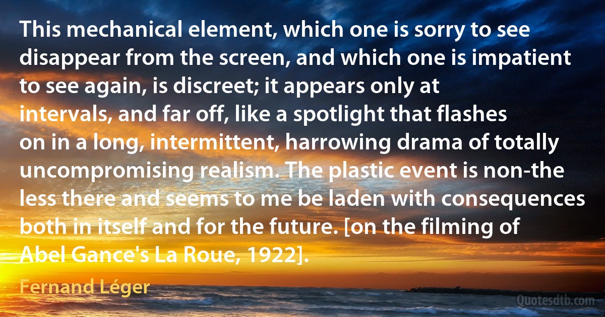 This mechanical element, which one is sorry to see disappear from the screen, and which one is impatient to see again, is discreet; it appears only at intervals, and far off, like a spotlight that flashes on in a long, intermittent, harrowing drama of totally uncompromising realism. The plastic event is non-the less there and seems to me be laden with consequences both in itself and for the future. [on the filming of Abel Gance's La Roue, 1922]. (Fernand Léger)