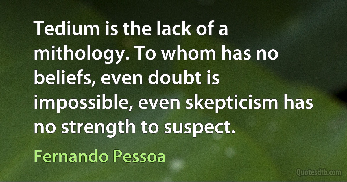 Tedium is the lack of a mithology. To whom has no beliefs, even doubt is impossible, even skepticism has no strength to suspect. (Fernando Pessoa)