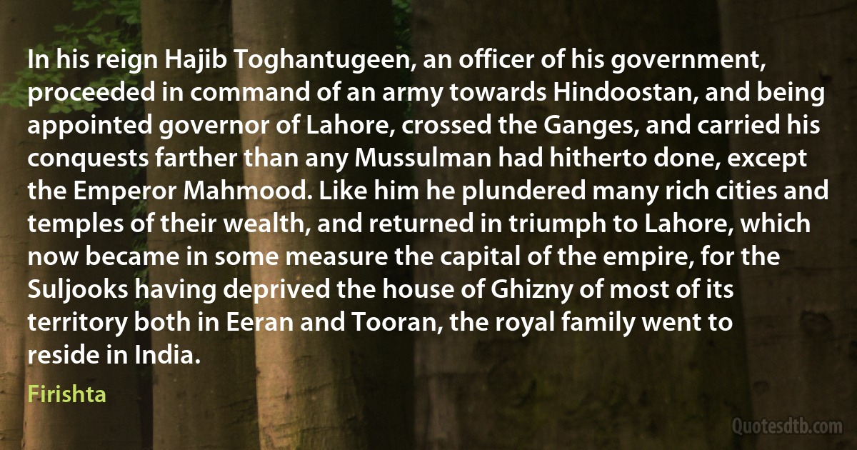 In his reign Hajib Toghantugeen, an officer of his government, proceeded in command of an army towards Hindoostan, and being appointed governor of Lahore, crossed the Ganges, and carried his conquests farther than any Mussulman had hitherto done, except the Emperor Mahmood. Like him he plundered many rich cities and temples of their wealth, and returned in triumph to Lahore, which now became in some measure the capital of the empire, for the Suljooks having deprived the house of Ghizny of most of its territory both in Eeran and Tooran, the royal family went to reside in India. (Firishta)