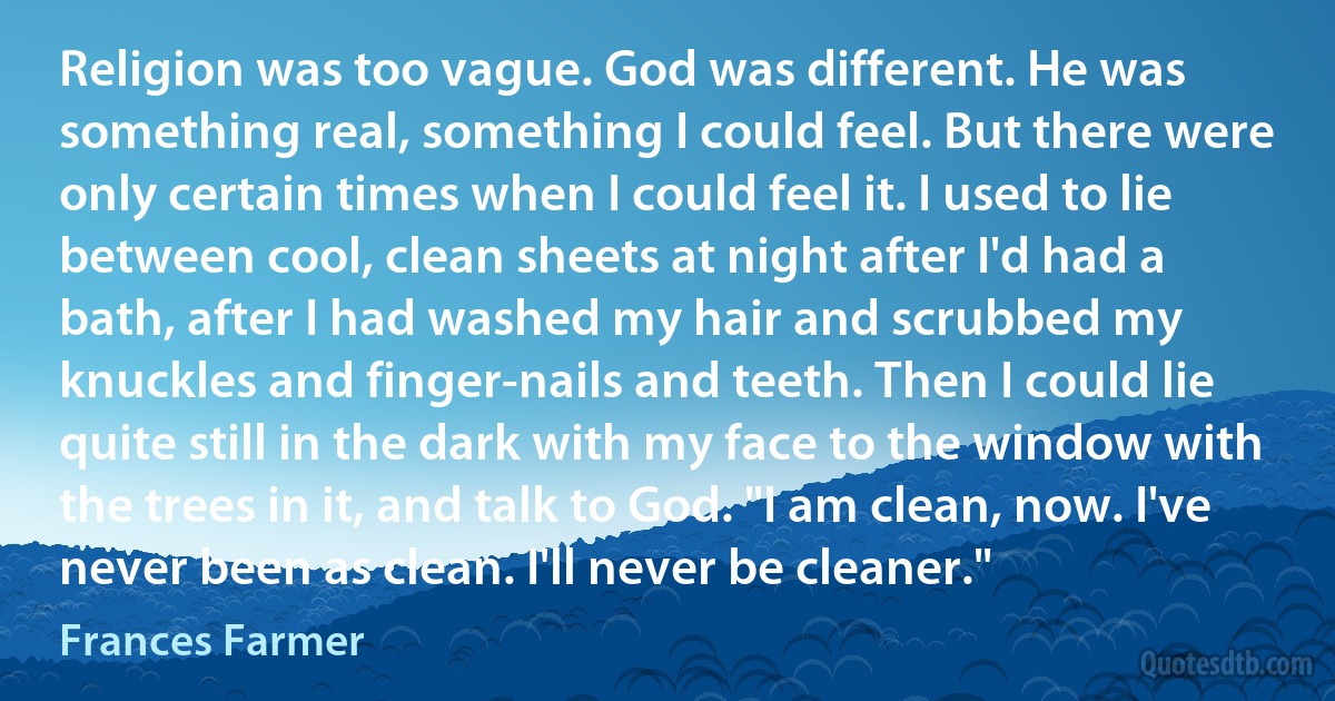 Religion was too vague. God was different. He was something real, something I could feel. But there were only certain times when I could feel it. I used to lie between cool, clean sheets at night after I'd had a bath, after I had washed my hair and scrubbed my knuckles and finger-nails and teeth. Then I could lie quite still in the dark with my face to the window with the trees in it, and talk to God. "I am clean, now. I've never been as clean. I'll never be cleaner." (Frances Farmer)