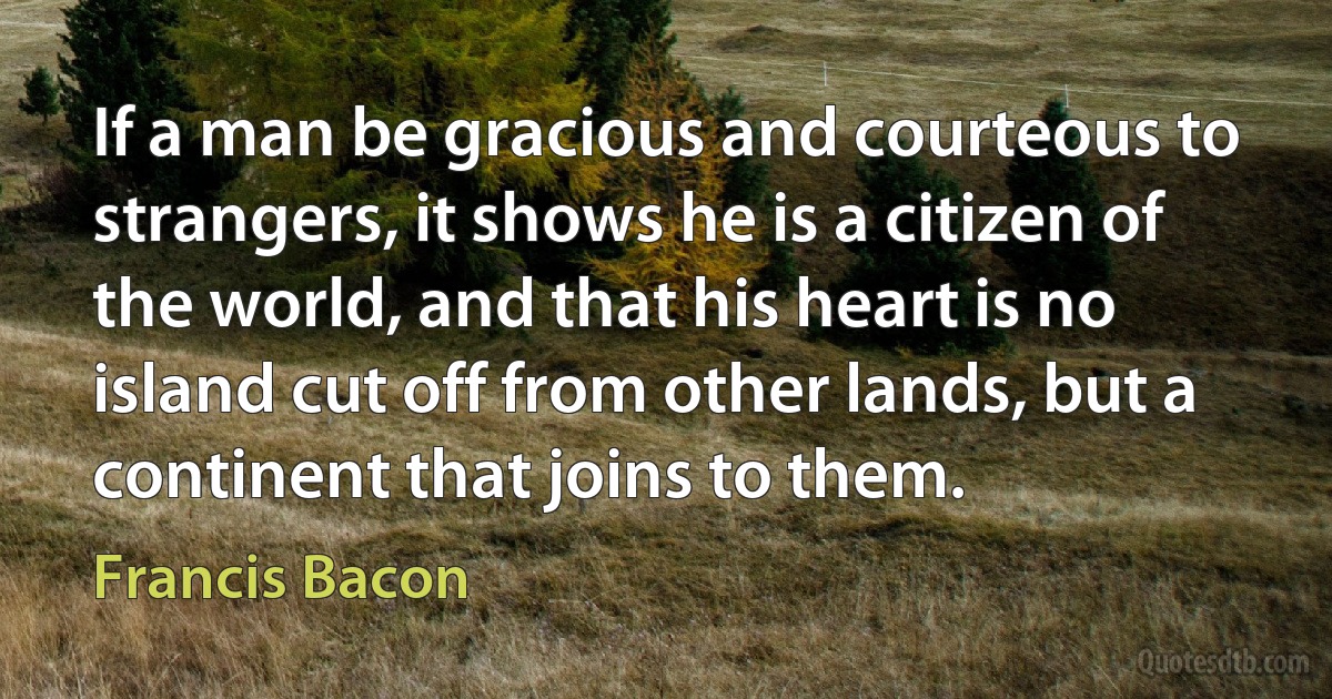 If a man be gracious and courteous to strangers, it shows he is a citizen of the world, and that his heart is no island cut off from other lands, but a continent that joins to them. (Francis Bacon)