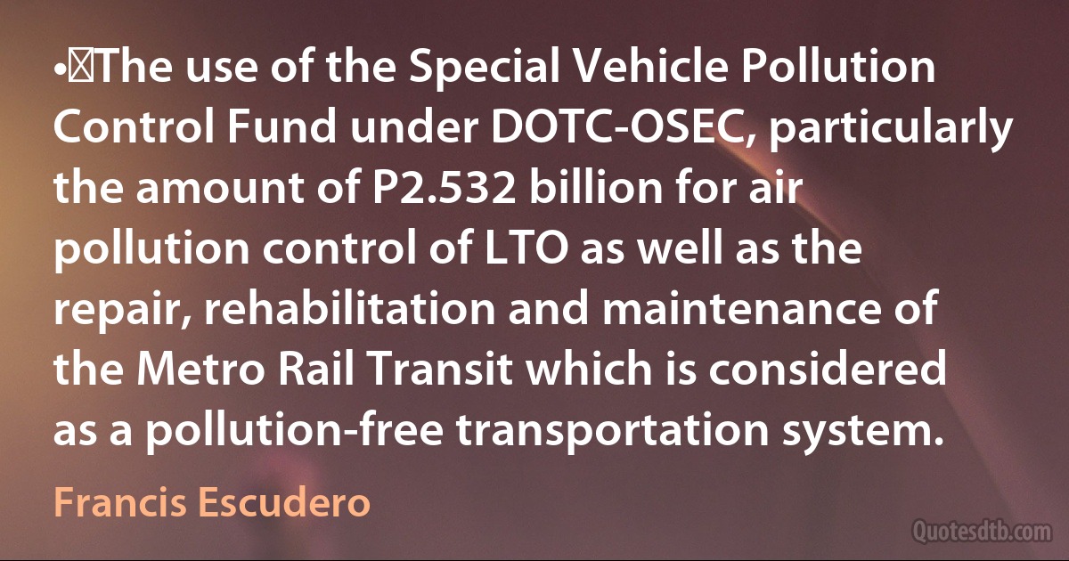 •	The use of the Special Vehicle Pollution Control Fund under DOTC-OSEC, particularly the amount of P2.532 billion for air pollution control of LTO as well as the repair, rehabilitation and maintenance of the Metro Rail Transit which is considered as a pollution-free transportation system. (Francis Escudero)