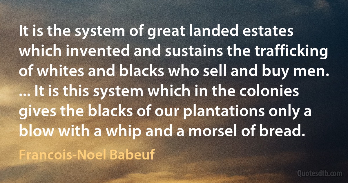 It is the system of great landed estates which invented and sustains the trafficking of whites and blacks who sell and buy men. ... It is this system which in the colonies gives the blacks of our plantations only a blow with a whip and a morsel of bread. (Francois-Noel Babeuf)