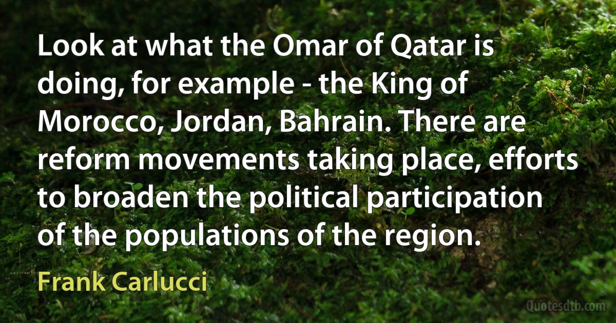 Look at what the Omar of Qatar is doing, for example - the King of Morocco, Jordan, Bahrain. There are reform movements taking place, efforts to broaden the political participation of the populations of the region. (Frank Carlucci)