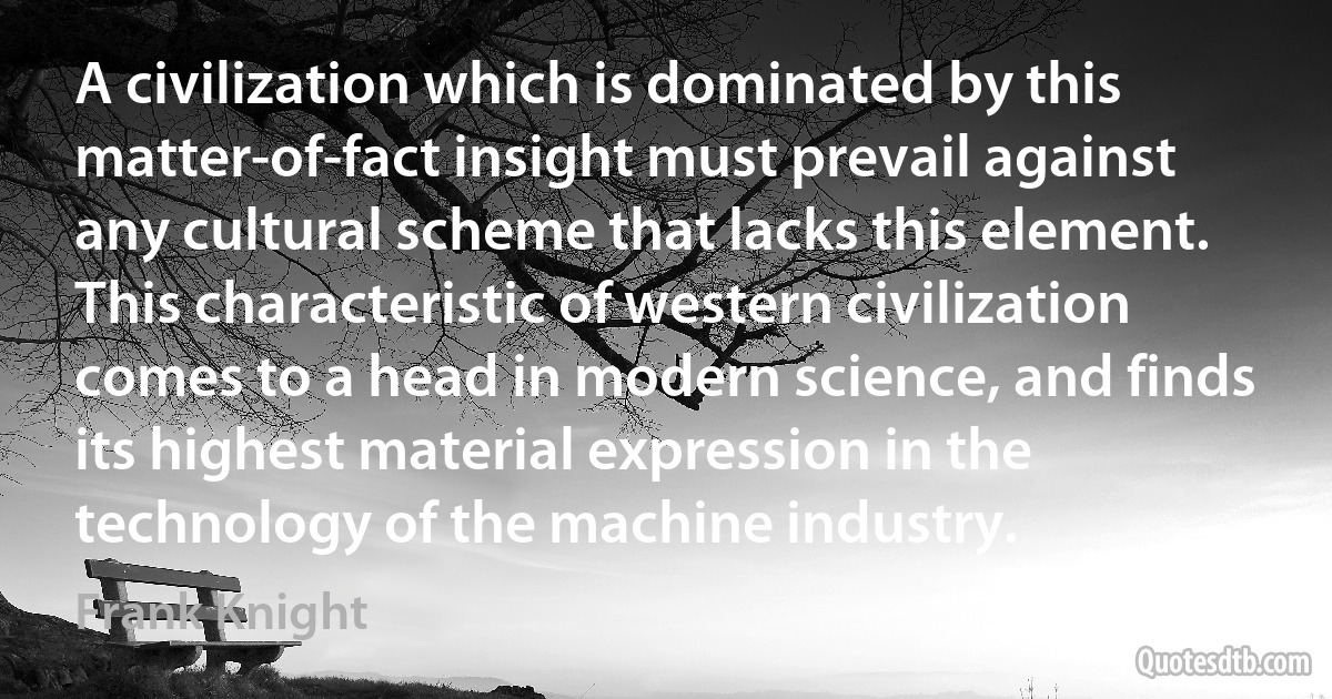 A civilization which is dominated by this matter-of-fact insight must prevail against any cultural scheme that lacks this element. This characteristic of western civilization comes to a head in modern science, and finds its highest material expression in the technology of the machine industry. (Frank Knight)