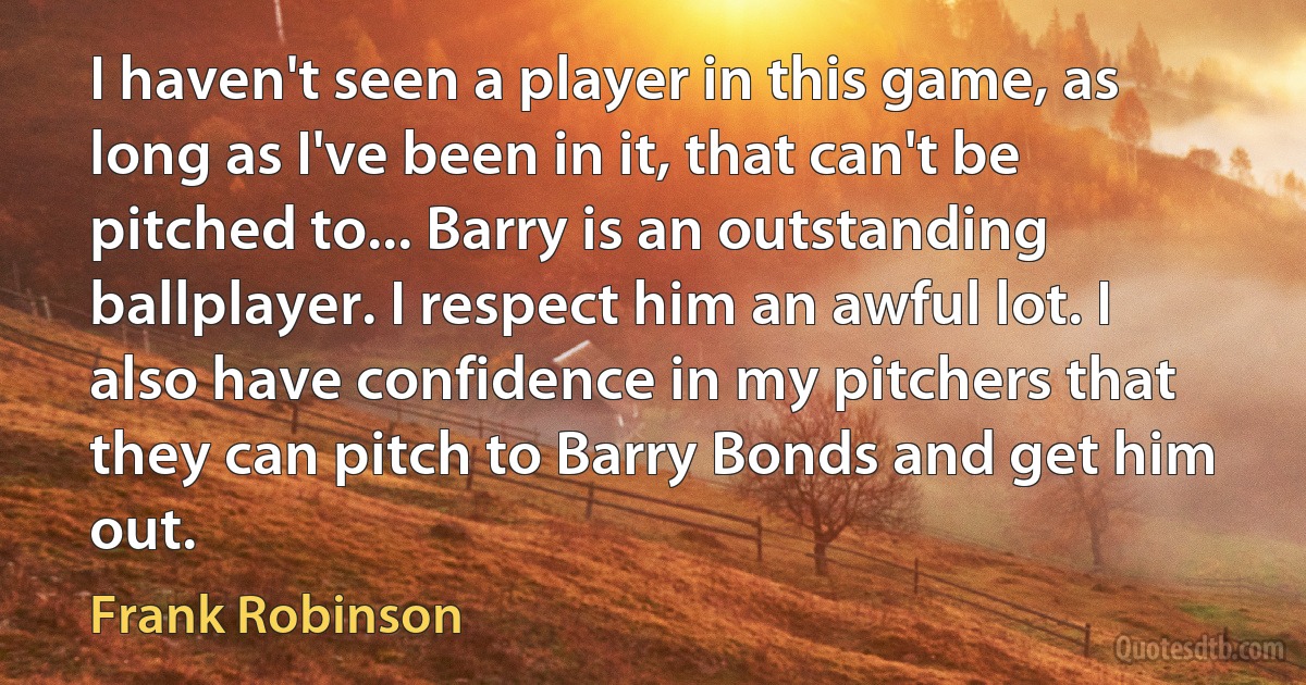 I haven't seen a player in this game, as long as I've been in it, that can't be pitched to... Barry is an outstanding ballplayer. I respect him an awful lot. I also have confidence in my pitchers that they can pitch to Barry Bonds and get him out. (Frank Robinson)