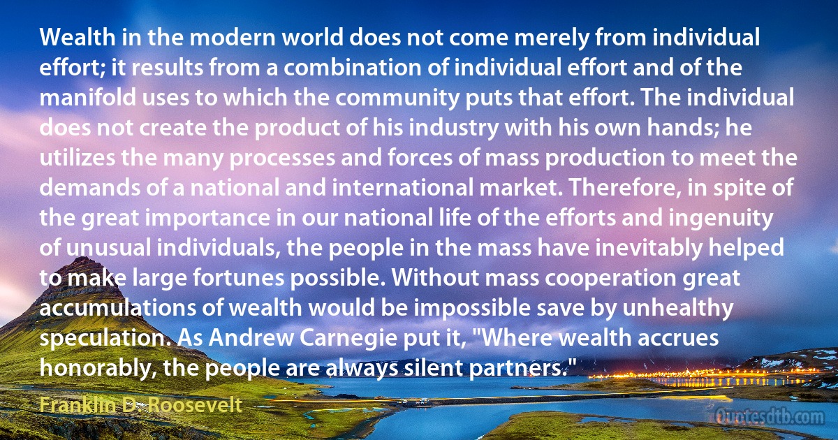 Wealth in the modern world does not come merely from individual effort; it results from a combination of individual effort and of the manifold uses to which the community puts that effort. The individual does not create the product of his industry with his own hands; he utilizes the many processes and forces of mass production to meet the demands of a national and international market. Therefore, in spite of the great importance in our national life of the efforts and ingenuity of unusual individuals, the people in the mass have inevitably helped to make large fortunes possible. Without mass cooperation great accumulations of wealth would be impossible save by unhealthy speculation. As Andrew Carnegie put it, "Where wealth accrues honorably, the people are always silent partners." (Franklin D. Roosevelt)