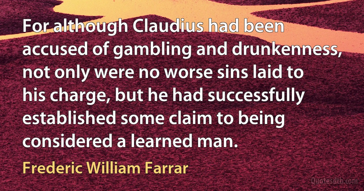 For although Claudius had been accused of gambling and drunkenness, not only were no worse sins laid to his charge, but he had successfully established some claim to being considered a learned man. (Frederic William Farrar)