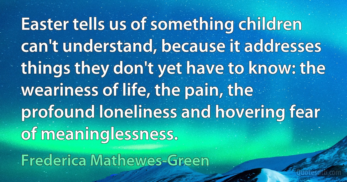 Easter tells us of something children can't understand, because it addresses things they don't yet have to know: the weariness of life, the pain, the profound loneliness and hovering fear of meaninglessness. (Frederica Mathewes-Green)