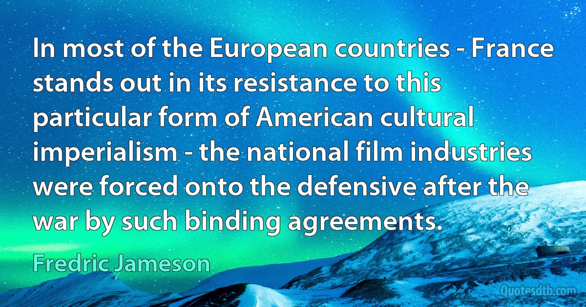 In most of the European countries - France stands out in its resistance to this particular form of American cultural imperialism - the national film industries were forced onto the defensive after the war by such binding agreements. (Fredric Jameson)