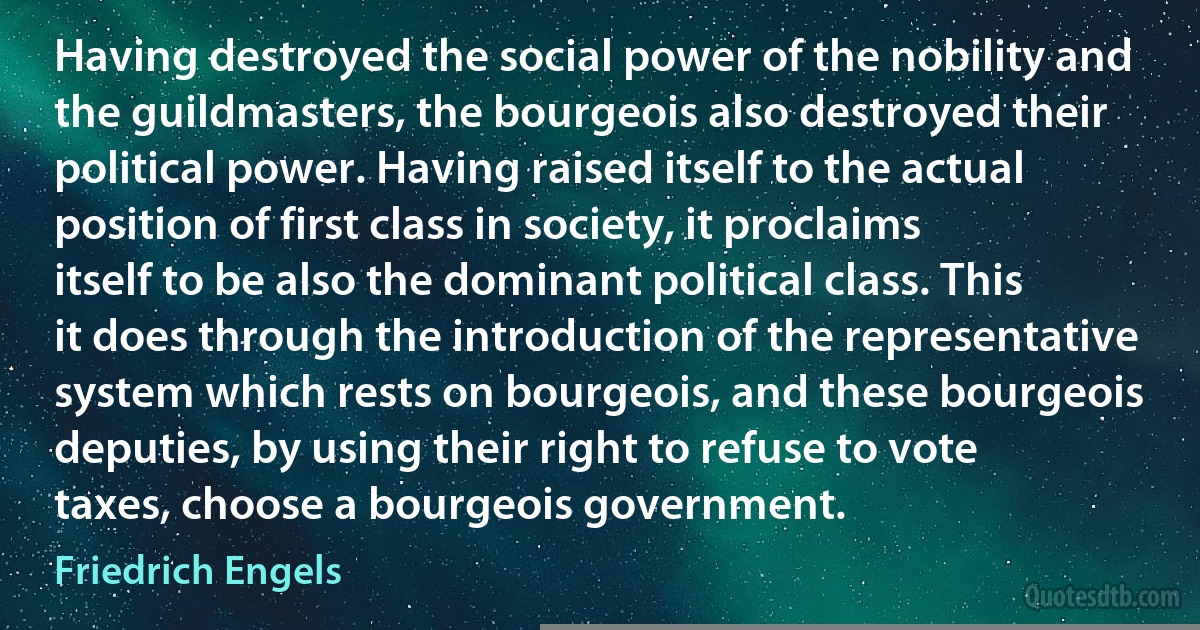 Having destroyed the social power of the nobility and the guildmasters, the bourgeois also destroyed their political power. Having raised itself to the actual position of first class in society, it proclaims itself to be also the dominant political class. This it does through the introduction of the representative system which rests on bourgeois, and these bourgeois deputies, by using their right to refuse to vote taxes, choose a bourgeois government. (Friedrich Engels)