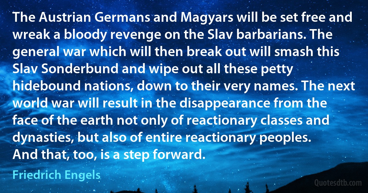 The Austrian Germans and Magyars will be set free and wreak a bloody revenge on the Slav barbarians. The general war which will then break out will smash this Slav Sonderbund and wipe out all these petty hidebound nations, down to their very names. The next world war will result in the disappearance from the face of the earth not only of reactionary classes and dynasties, but also of entire reactionary peoples. And that, too, is a step forward. (Friedrich Engels)