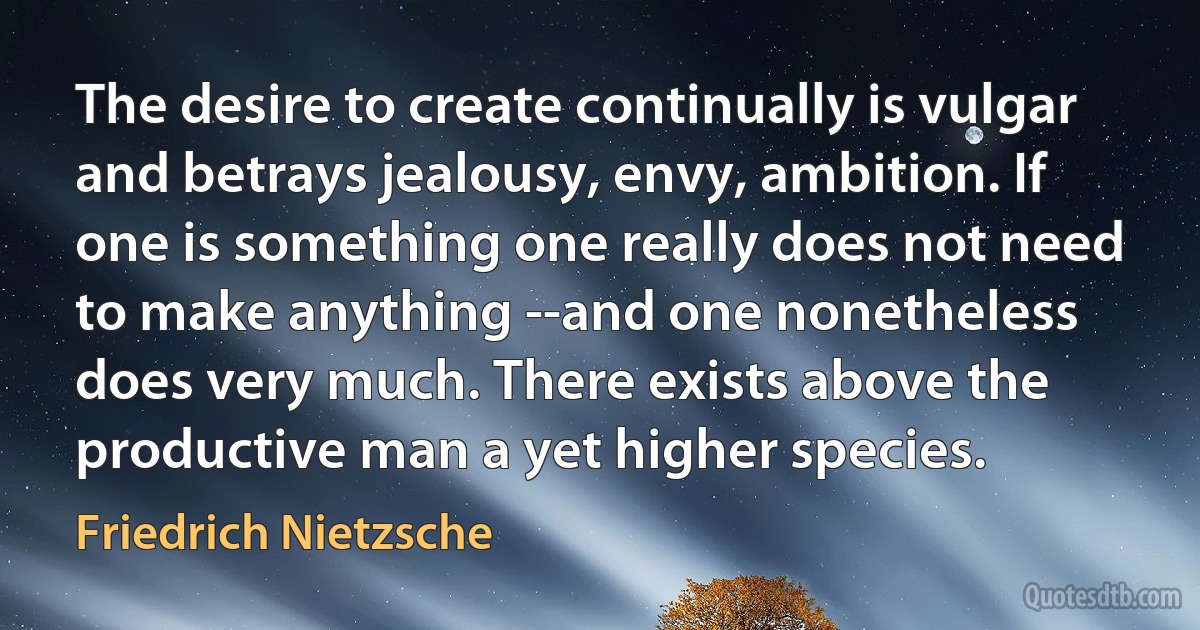 The desire to create continually is vulgar and betrays jealousy, envy, ambition. If one is something one really does not need to make anything --and one nonetheless does very much. There exists above the productive man a yet higher species. (Friedrich Nietzsche)