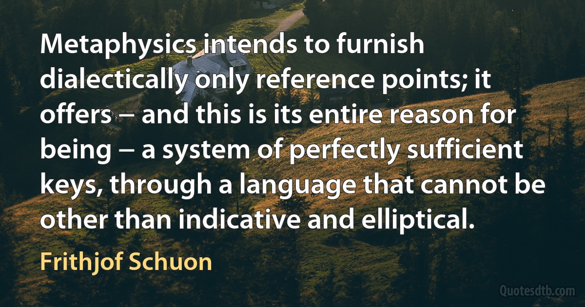 Metaphysics intends to furnish dialectically only reference points; it offers − and this is its entire reason for being − a system of perfectly sufficient keys, through a language that cannot be other than indicative and elliptical. (Frithjof Schuon)