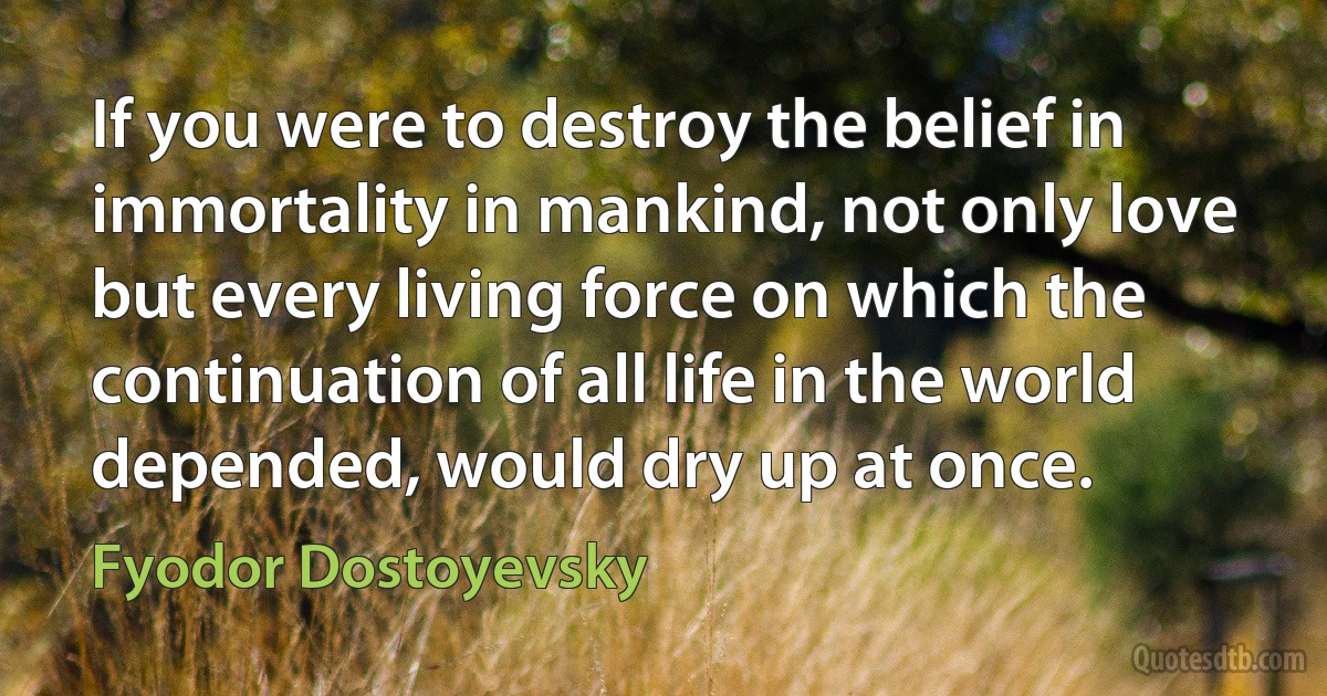 If you were to destroy the belief in immortality in mankind, not only love but every living force on which the continuation of all life in the world depended, would dry up at once. (Fyodor Dostoyevsky)