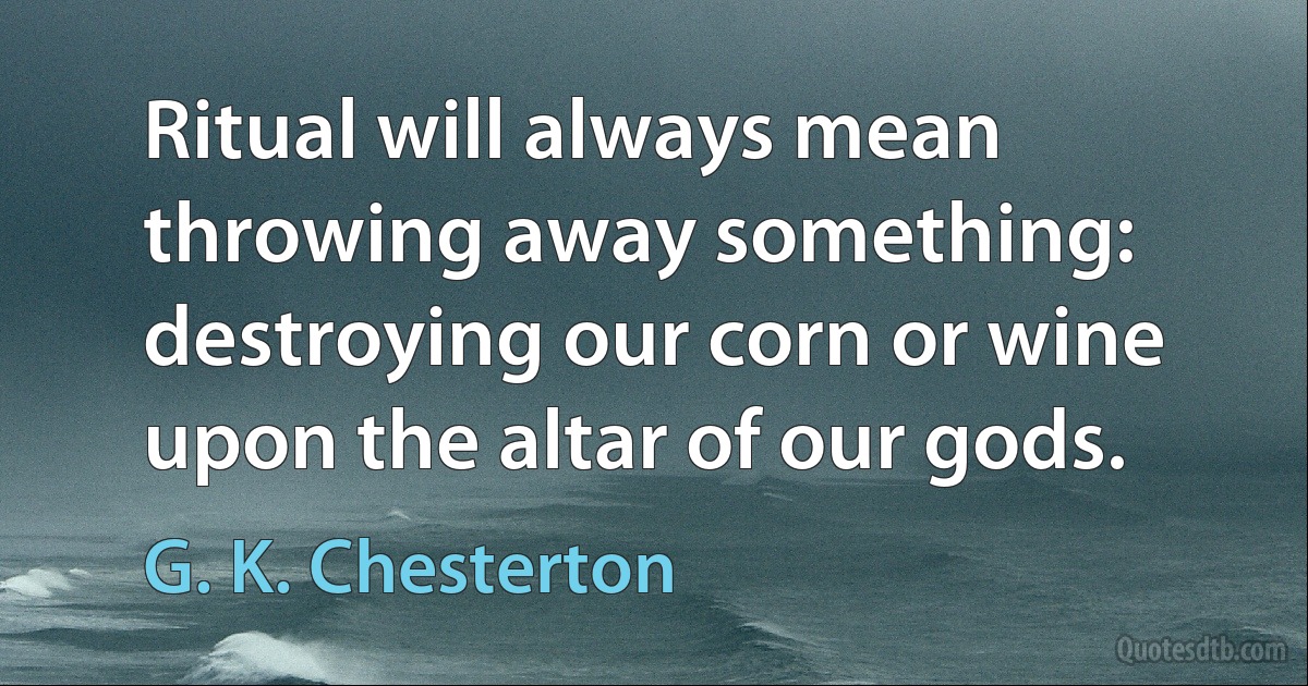 Ritual will always mean throwing away something: destroying our corn or wine upon the altar of our gods. (G. K. Chesterton)