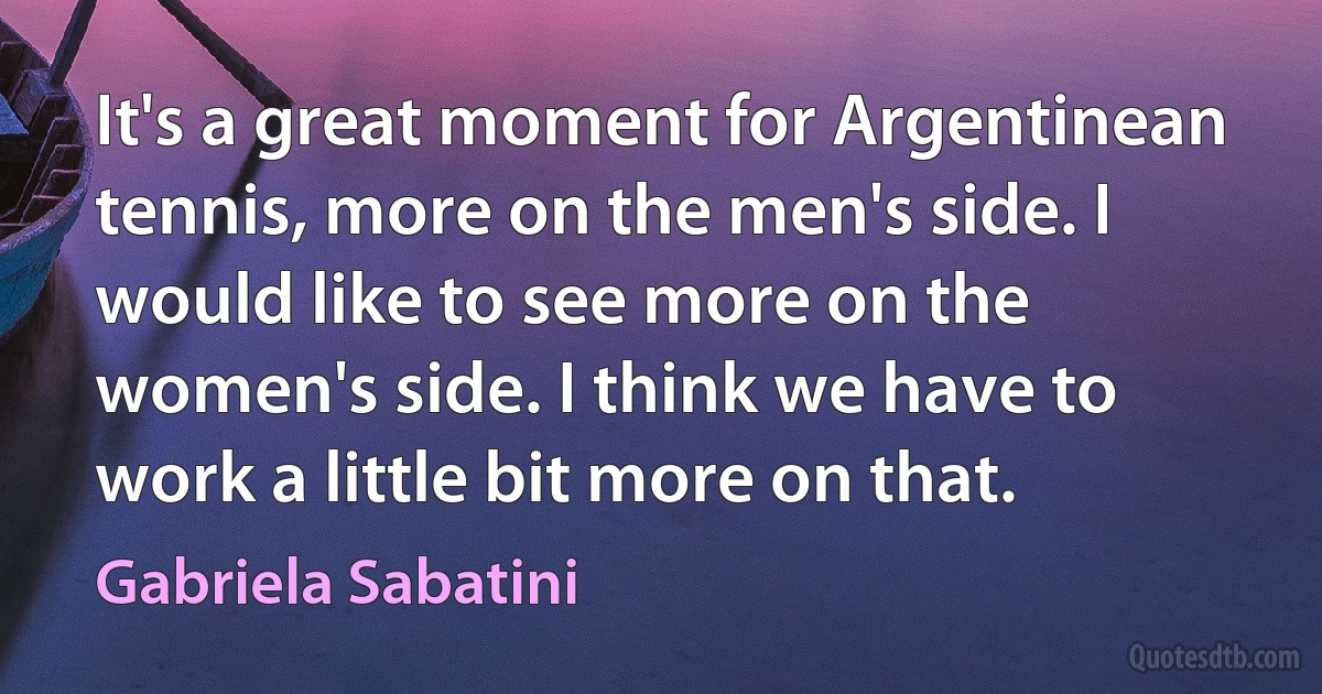 It's a great moment for Argentinean tennis, more on the men's side. I would like to see more on the women's side. I think we have to work a little bit more on that. (Gabriela Sabatini)