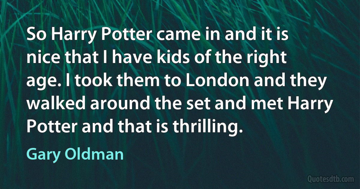 So Harry Potter came in and it is nice that I have kids of the right age. I took them to London and they walked around the set and met Harry Potter and that is thrilling. (Gary Oldman)