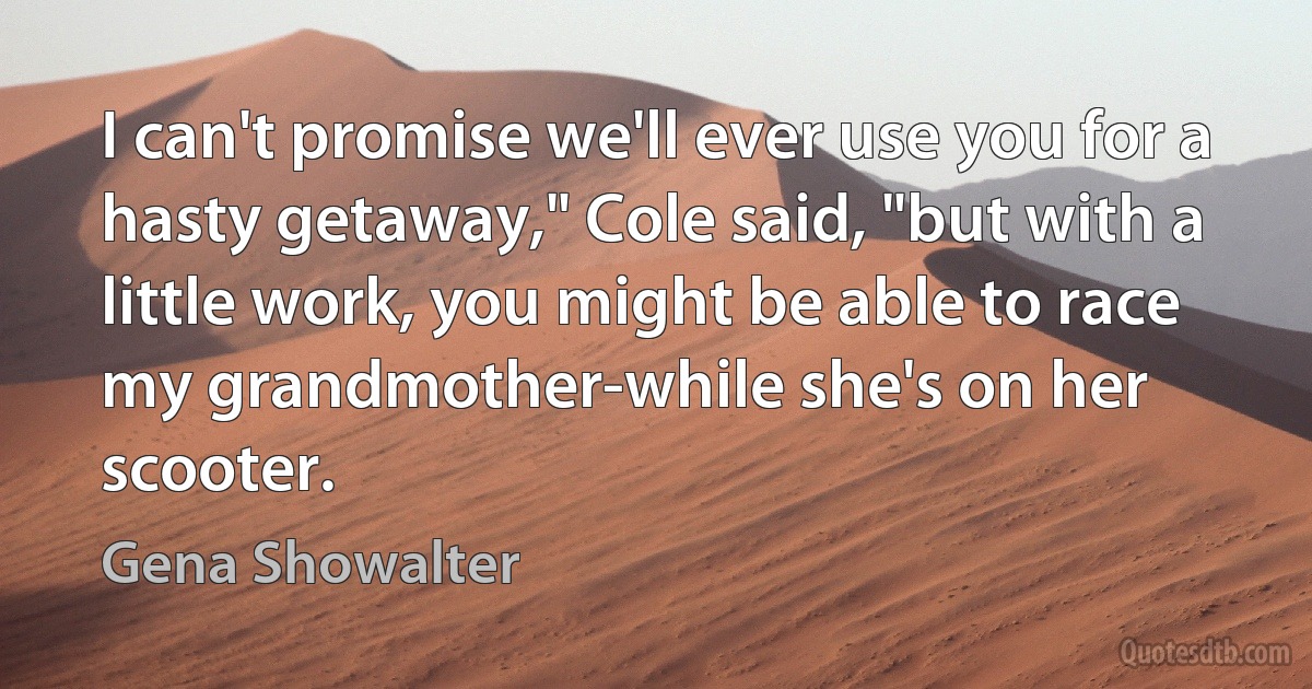 I can't promise we'll ever use you for a hasty getaway," Cole said, "but with a little work, you might be able to race my grandmother-while she's on her scooter. (Gena Showalter)