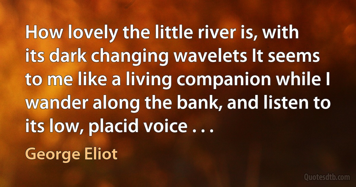 How lovely the little river is, with its dark changing wavelets It seems to me like a living companion while I wander along the bank, and listen to its low, placid voice . . . (George Eliot)