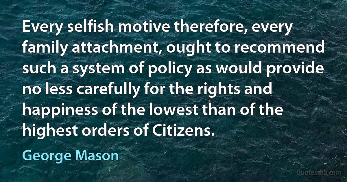 Every selfish motive therefore, every family attachment, ought to recommend such a system of policy as would provide no less carefully for the rights and happiness of the lowest than of the highest orders of Citizens. (George Mason)