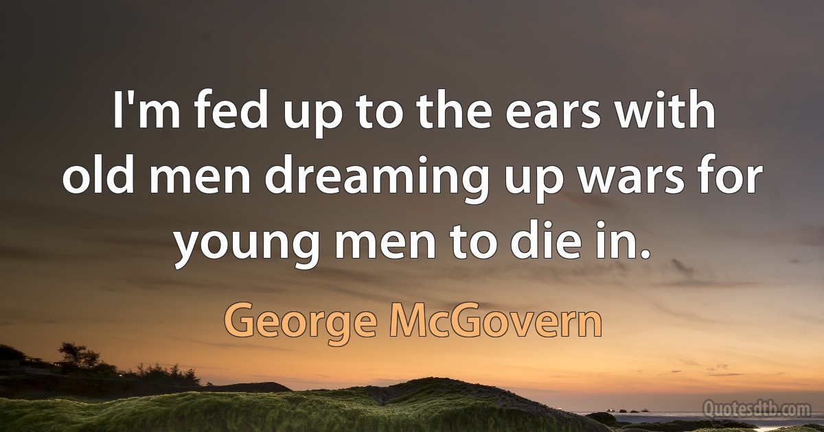 I'm fed up to the ears with old men dreaming up wars for young men to die in. (George McGovern)