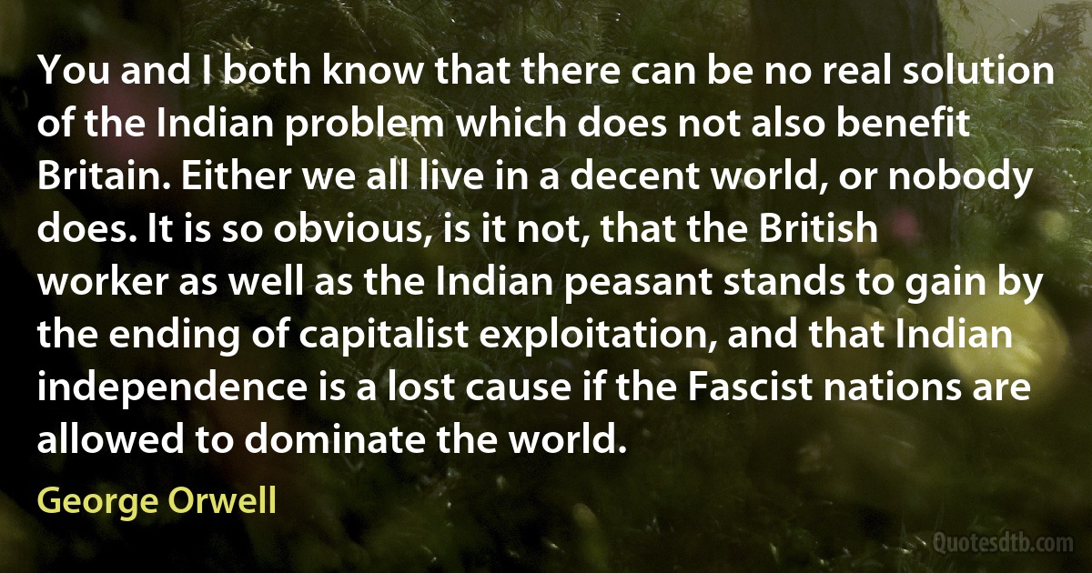 You and I both know that there can be no real solution of the Indian problem which does not also benefit Britain. Either we all live in a decent world, or nobody does. It is so obvious, is it not, that the British worker as well as the Indian peasant stands to gain by the ending of capitalist exploitation, and that Indian independence is a lost cause if the Fascist nations are allowed to dominate the world. (George Orwell)