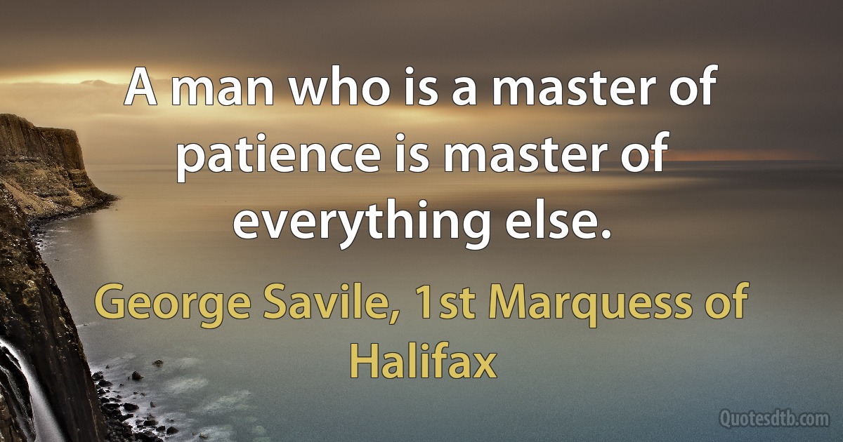 A man who is a master of patience is master of everything else. (George Savile, 1st Marquess of Halifax)