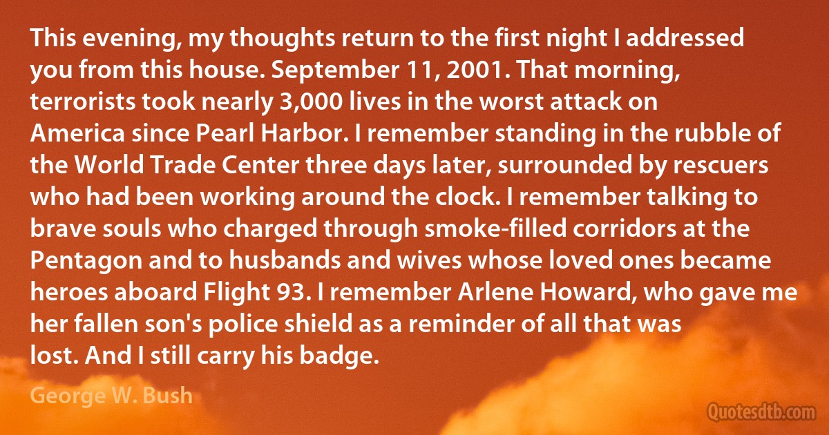 This evening, my thoughts return to the first night I addressed you from this house. September 11, 2001. That morning, terrorists took nearly 3,000 lives in the worst attack on America since Pearl Harbor. I remember standing in the rubble of the World Trade Center three days later, surrounded by rescuers who had been working around the clock. I remember talking to brave souls who charged through smoke-filled corridors at the Pentagon and to husbands and wives whose loved ones became heroes aboard Flight 93. I remember Arlene Howard, who gave me her fallen son's police shield as a reminder of all that was lost. And I still carry his badge. (George W. Bush)