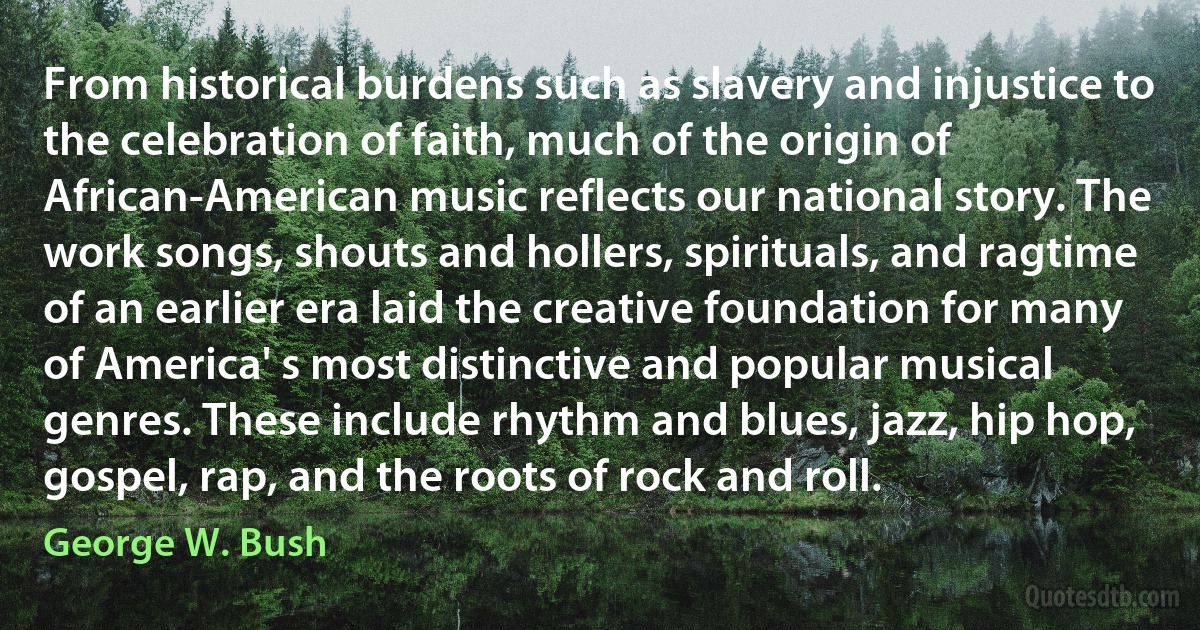 From historical burdens such as slavery and injustice to the celebration of faith, much of the origin of African-American music reflects our national story. The work songs, shouts and hollers, spirituals, and ragtime of an earlier era laid the creative foundation for many of America' s most distinctive and popular musical genres. These include rhythm and blues, jazz, hip hop, gospel, rap, and the roots of rock and roll. (George W. Bush)