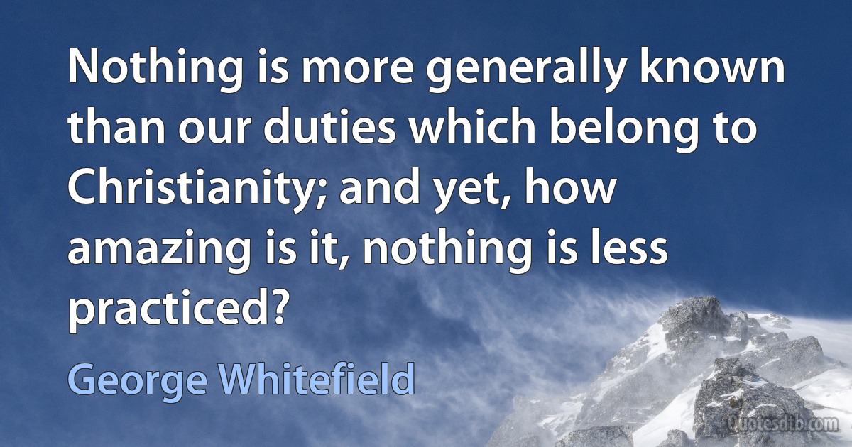 Nothing is more generally known than our duties which belong to Christianity; and yet, how amazing is it, nothing is less practiced? (George Whitefield)