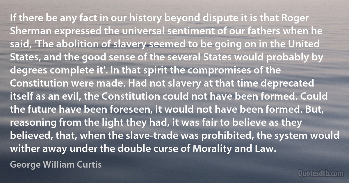 If there be any fact in our history beyond dispute it is that Roger Sherman expressed the universal sentiment of our fathers when he said, 'The abolition of slavery seemed to be going on in the United States, and the good sense of the several States would probably by degrees complete it'. In that spirit the compromises of the Constitution were made. Had not slavery at that time deprecated itself as an evil, the Constitution could not have been formed. Could the future have been foreseen, it would not have been formed. But, reasoning from the light they had, it was fair to believe as they believed, that, when the slave-trade was prohibited, the system would wither away under the double curse of Morality and Law. (George William Curtis)