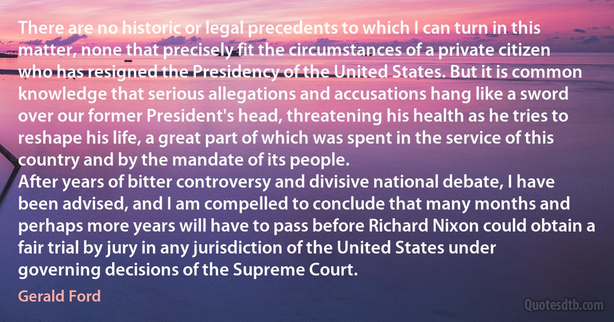 There are no historic or legal precedents to which I can turn in this matter, none that precisely fit the circumstances of a private citizen who has resigned the Presidency of the United States. But it is common knowledge that serious allegations and accusations hang like a sword over our former President's head, threatening his health as he tries to reshape his life, a great part of which was spent in the service of this country and by the mandate of its people.
After years of bitter controversy and divisive national debate, I have been advised, and I am compelled to conclude that many months and perhaps more years will have to pass before Richard Nixon could obtain a fair trial by jury in any jurisdiction of the United States under governing decisions of the Supreme Court. (Gerald Ford)