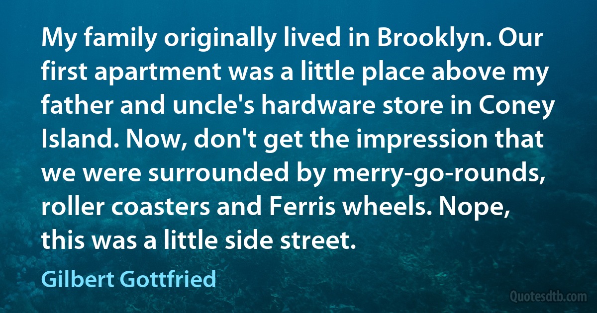 My family originally lived in Brooklyn. Our first apartment was a little place above my father and uncle's hardware store in Coney Island. Now, don't get the impression that we were surrounded by merry-go-rounds, roller coasters and Ferris wheels. Nope, this was a little side street. (Gilbert Gottfried)