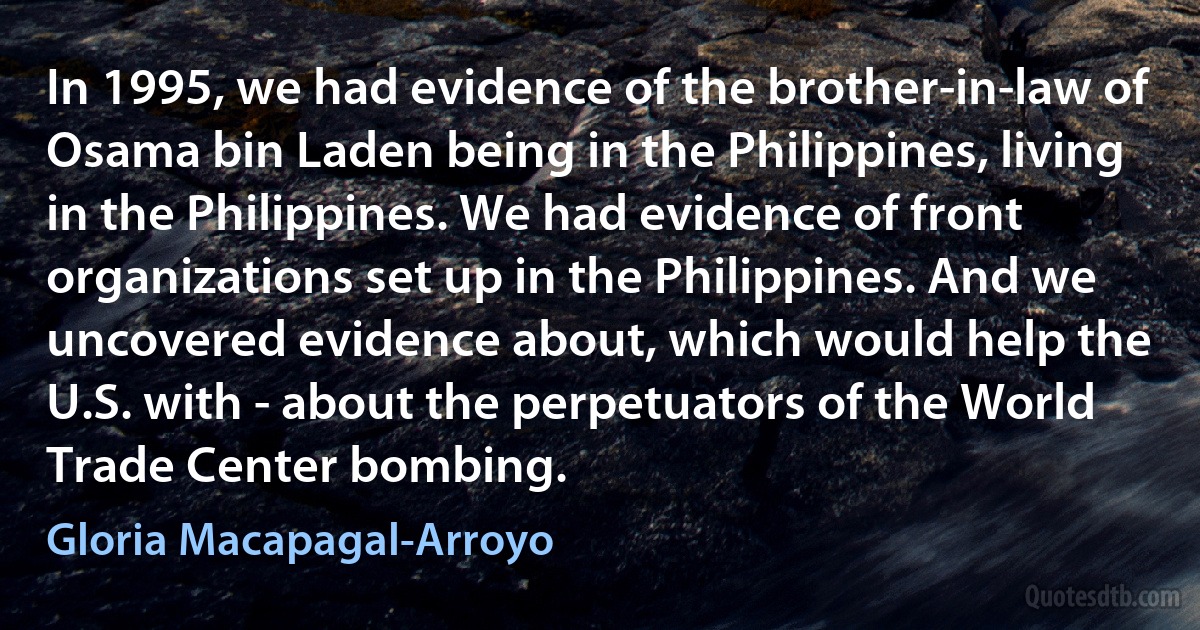 In 1995, we had evidence of the brother-in-law of Osama bin Laden being in the Philippines, living in the Philippines. We had evidence of front organizations set up in the Philippines. And we uncovered evidence about, which would help the U.S. with - about the perpetuators of the World Trade Center bombing. (Gloria Macapagal-Arroyo)